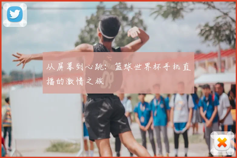 从屏幕到心跳：篮球世界杯手机直播的激情之旅