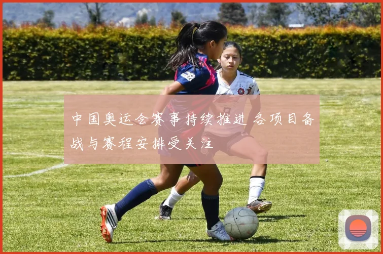 中国奥运会赛事持续推进 各项目备战与赛程安排受关注