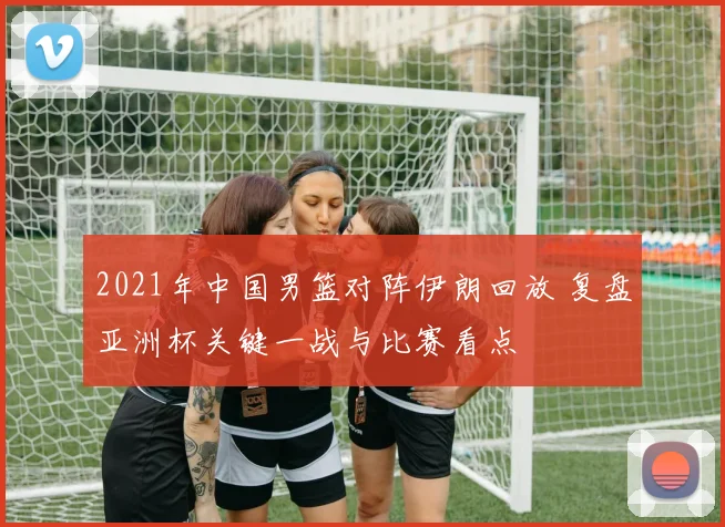 2021年中国男篮对阵伊朗回放 复盘亚洲杯关键一战与比赛看点