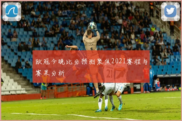 欧冠今晚比分预测聚焦2021赛程与赛果分析