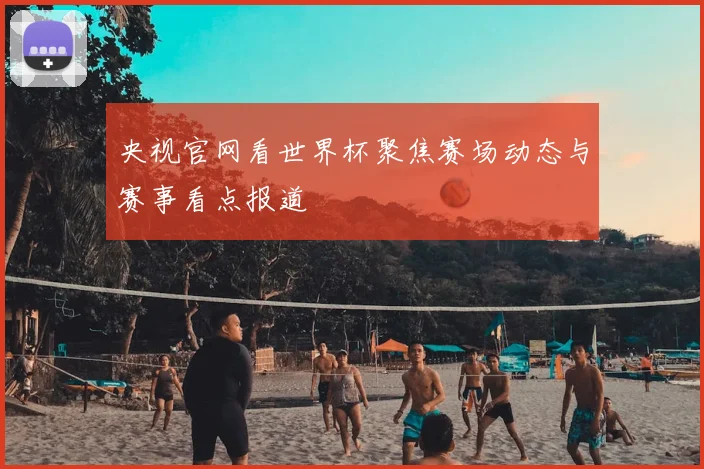 央视官网看世界杯聚焦赛场动态与赛事看点报道