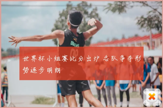 世界杯小组赛比分出炉 各队争夺形势逐步明朗