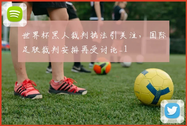 世界杯黑人裁判执法引关注，国际足联裁判安排再受讨论_1