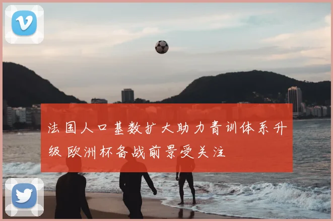 法国人口基数扩大助力青训体系升级 欧洲杯备战前景受关注