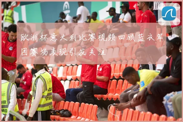欧洲杯意大利比赛视频回顾蓝衣军团赛场表现引发关注