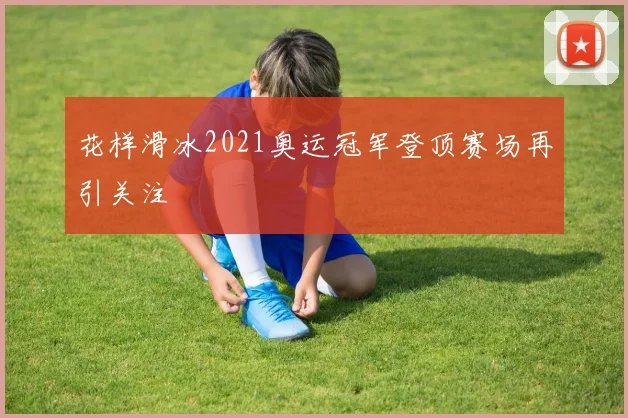 花样滑冰2021奥运冠军登顶赛场再引关注